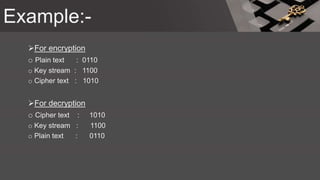 Example:-
For encryption
o Plain text : 0110
o Key stream : 1100
o Cipher text : 1010
For decryption
o Cipher text : 1010
o Key stream : 1100
o Plain text : 0110
 