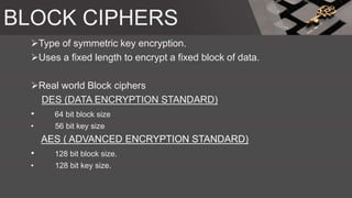 BLOCK CIPHERS
Type of symmetric key encryption.
Uses a fixed length to encrypt a fixed block of data.
Real world Block ciphers
DES (DATA ENCRYPTION STANDARD)
• 64 bit block size
• 56 bit key size
AES ( ADVANCED ENCRYPTION STANDARD)
• 128 bit block size.
• 128 bit key size.
 