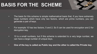 BASIS FOR THE SCHEME
• The basis for this scheme is simple mathematical basis that, if you have extremely
large numbers which have only two factors, which are prime numbers, you can
generate a pair of keys.
• For example 10 has two factors, 5 and 2. So 5 can be used for encryption and 2 for
decryption key.
• 10 is a small numbers, but if this scheme is extended to a very large number, we
can have a large number of unique keys.
• One of the key is called as Public key and the other is called the Private key.
 