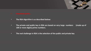 • Important point…
• The RSA Algorithm is as described below:
• The private and public key in RSA are based on very large numbers (made up of
100 or more digits) prime numbers.
• The real challenge in RSA is the selection of the public and private key
 