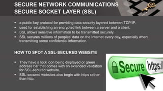 SECURE NETWORK COMMUNICATIONS
SECURE SOCKET LAYER (SSL)
 a public-key protocol for providing data security layered between TCP/IP.
 used for establishing an encrypted link between a server and a client.
 SSL allows sensitive information to be transmitted securely.
 SSL secures millions of peoples' data on the Internet every day, especially when
transmitting some confidential information.
HOW TO SPOT A SSL-SECURED WEBSITE
 They have a lock icon being displayed or green
address bar that comes with an extended validation
for SSL-secured website.
 SSL-secured websites also begin with https rather
than http.
 