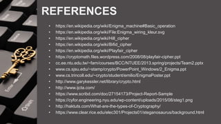REFERENCES
• https://en.wikipedia.org/wiki/Enigma_machine#Basic_operation
• https://en.wikipedia.org/wiki/File:Enigma_wiring_kleur.svg
• https://en.wikipedia.org/wiki/Hill_cipher
• https://en.wikipedia.org/wiki/Bifid_cipher
• https://en.wikipedia.org/wiki/Playfair_cipher
• https://cryptomath.files.wordpress.com/2008/08/playfair-cipher.ppt
• cc.ee.ntu.edu.tw/~farn/courses/BCC/NTUEE/2013.spring/projects/Team2.pptx
• www.cs.sjsu.edu/~stamp/crypto/PowerPoint_Windows/2_Enigma.ppt
• www.cs.trincoll.edu/~crypto/student/emilio/EnigmaPoster.ppt
• http://www.garykessler.net/library/crypto.html
• http://www.ijcta.com/
• https://www.scribd.com/doc/27154173/Project-Report-Sample
• https://cyfor.engineering.nyu.edu/wp-content/uploads/2015/08/steg1.png
• http://haktuts.com/What-are-the-types-of-Cryptography/
• https://www.clear.rice.edu/elec301/Projects01/steganosaurus/background.html
 