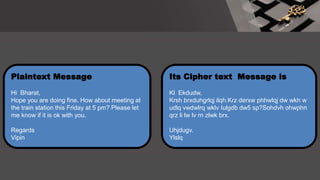 Its Cipher text Message is
Kl Ekdudw,
Krsh brxduhgrlqj ilqh.Krz derxw phhwlqj dw wkh w
udlq vwdwlrq wklv Iulgdb dw5 sp?Sohdvh ohwphn
qrz li lw lv rn zlwk brx.
Uhjdugv.
Ylslq
Plaintext Message
Hi Bharat,
Hope you are doing fine. How about meeting at
the train station this Friday at 5 pm? Please let
me know if it is ok with you.
Regards
Vipin
 