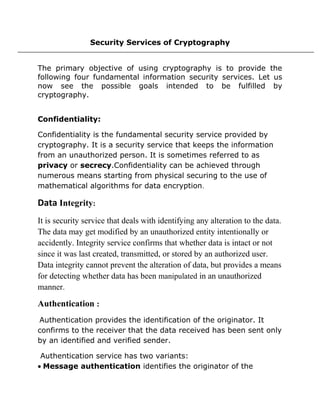 Security Services of Cryptography
The primary objective of using cryptography is to provide the
following four fundamental information security services. Let us
now see the possible goals intended to be fulfilled by
cryptography.
Confidentiality:
Confidentiality is the fundamental security service provided by
cryptography. It is a security service that keeps the information
from an unauthorized person. It is sometimes referred to as
privacy or secrecy.Confidentiality can be achieved through
numerous means starting from physical securing to the use of
mathematical algorithms for data encryption.
Data Integrity:
It is security service that deals with identifying any alteration to the data.
The data may get modified by an unauthorized entity intentionally or
accidently. Integrity service confirms that whether data is intact or not
since it was last created, transmitted, or stored by an authorized user.
Data integrity cannot prevent the alteration of data, but provides a means
for detecting whether data has been manipulated in an unauthorized
manner.
Authentication :
Authentication provides the identification of the originator. It
confirms to the receiver that the data received has been sent only
by an identified and verified sender.
Authentication service has two variants:
• Message authentication identifies the originator of the
 