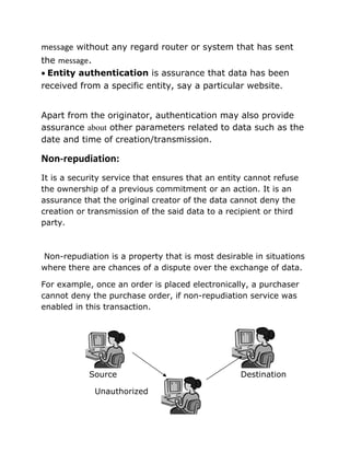message without any regard router or system that has sent
the message.
• Entity authentication is assurance that data has been
received from a specific entity, say a particular website.
Apart from the originator, authentication may also provide
assurance about other parameters related to data such as the
date and time of creation/transmission.
Non-repudiation:
It is a security service that ensures that an entity cannot refuse
the ownership of a previous commitment or an action. It is an
assurance that the original creator of the data cannot deny the
creation or transmission of the said data to a recipient or third
party.
Non-repudiation is a property that is most desirable in situations
where there are chances of a dispute over the exchange of data.
For example, once an order is placed electronically, a purchaser
cannot deny the purchase order, if non-repudiation service was
enabled in this transaction.
Source Destination
Unauthorized
 