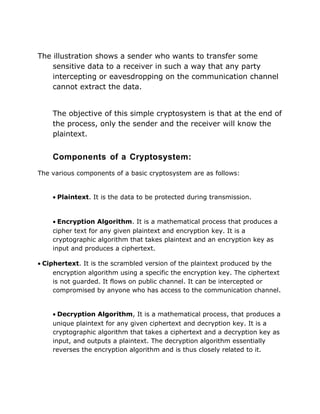 The illustration shows a sender who wants to transfer some
sensitive data to a receiver in such a way that any party
intercepting or eavesdropping on the communication channel
cannot extract the data.
The objective of this simple cryptosystem is that at the end of
the process, only the sender and the receiver will know the
plaintext.
Components of a Cryptosystem:
The various components of a basic cryptosystem are as follows:
• Plaintext. It is the data to be protected during transmission.
• Encryption Algorithm. It is a mathematical process that produces a
cipher text for any given plaintext and encryption key. It is a
cryptographic algorithm that takes plaintext and an encryption key as
input and produces a ciphertext.
• Ciphertext. It is the scrambled version of the plaintext produced by the
encryption algorithm using a specific the encryption key. The ciphertext
is not guarded. It flows on public channel. It can be intercepted or
compromised by anyone who has access to the communication channel.
• Decryption Algorithm, It is a mathematical process, that produces a
unique plaintext for any given ciphertext and decryption key. It is a
cryptographic algorithm that takes a ciphertext and a decryption key as
input, and outputs a plaintext. The decryption algorithm essentially
reverses the encryption algorithm and is thus closely related to it.
 