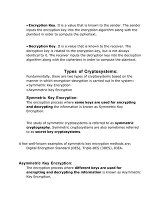 • Encryption Key. It is a value that is known to the sender. The sender
inputs the encryption key into the encryption algorithm along with the
plaintext in order to compute the ciphertext.
• Decryption Key. It is a value that is known to the receiver. The
decryption key is related to the encryption key, but is not always
identical to it. The receiver inputs the decryption key into the decryption
algorithm along with the ciphertext in order to compute the plaintext.
Types of Cryptosystems:
Fundamentally, there are two types of cryptosystems based on the
manner in which encryption-decryption is carried out in the system:
• Symmetric Key Encryption
• Asymmetric Key Encryption
Symmetric Key Encryption:
The encryption process where same keys are used for encrypting
and decrypting the information is known as Symmetric Key
Encryption.
The study of symmetric cryptosystems is referred to as symmetric
cryptography. Symmetric cryptosystems are also sometimes referred
to as secret key cryptosystems.
A few well-known examples of symmetric key encryption methods are:
Digital Encryption Standard (DES), Triple-DES (3DES), IDEA.
Asymmetric Key Encryption:
The encryption process where different keys are used for
encrypting and decrypting the information is known as Asymmetric
Key Encryption.
 