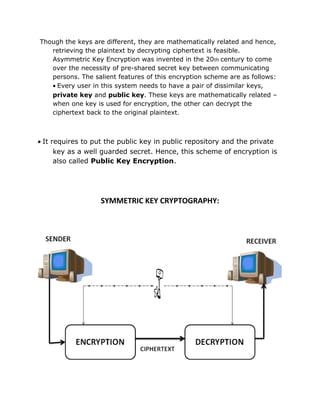 Though the keys are different, they are mathematically related and hence,
retrieving the plaintext by decrypting ciphertext is feasible.
Asymmetric Key Encryption was invented in the 20th century to come
over the necessity of pre-shared secret key between communicating
persons. The salient features of this encryption scheme are as follows:
• Every user in this system needs to have a pair of dissimilar keys,
private key and public key. These keys are mathematically related –
when one key is used for encryption, the other can decrypt the
ciphertext back to the original plaintext.
• It requires to put the public key in public repository and the private
key as a well guarded secret. Hence, this scheme of encryption is
also called Public Key Encryption.
SYMMETRIC KEY CRYPTOGRAPHY:
 