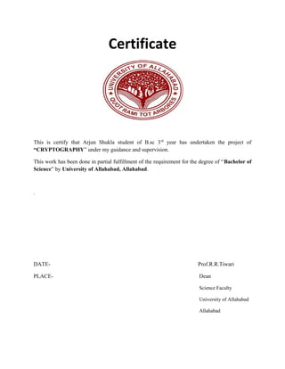 Certificate
This is certify that Arjun Shukla student of B.sc 3rd
year has undertaken the project of
“CRYPTOGRAPHY” under my guidance and supervision.
This work has been done in partial fulfillment of the requirement for the degree of “Bachelor of
Science” by University of Allahabad, Allahabad.
.
DATE- Prof.R.R.Tiwari
PLACE- Dean
Science Faculty
University of Allahabad
Allahabad
 