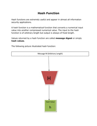 Hash Function
Hash functions are extremely useful and appear in almost all information
security applications.
A hash function is a mathematical function that converts a numerical input
value into another compressed numerical value. The input to the hash
function is of arbitrary length but output is always of fixed length.
Values returned by a hash function are called message digest or simply
hash values.
The following picture illustrated hash function:
H
Message M (Arbitrary Length)
HH
Hash Value
h
 