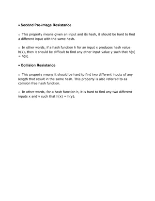 • Second Pre-Image Resistance
o This property means given an input and its hash, it should be hard to find
a different input with the same hash.
o In other words, if a hash function h for an input x produces hash value
h(x), then it should be difficult to find any other input value y such that h(y)
= h(x).
• Collision Resistance
o This property means it should be hard to find two different inputs of any
length that result in the same hash. This property is also referred to as
collision free hash function.
o In other words, for a hash function h, it is hard to find any two different
inputs x and y such that h(x) = h(y).
 