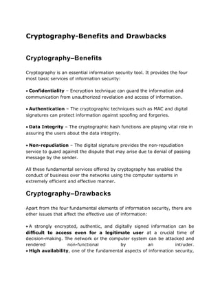 Cryptography-Benefits and Drawbacks
Cryptography–Benefits
Cryptography is an essential information security tool. It provides the four
most basic services of information security:
• Confidentiality – Encryption technique can guard the information and
communication from unauthorized revelation and access of information.
• Authentication – The cryptographic techniques such as MAC and digital
signatures can protect information against spoofing and forgeries.
• Data Integrity – The cryptographic hash functions are playing vital role in
assuring the users about the data integrity.
• Non-repudiation – The digital signature provides the non-repudiation
service to guard against the dispute that may arise due to denial of passing
message by the sender.
All these fundamental services offered by cryptography has enabled the
conduct of business over the networks using the computer systems in
extremely efficient and effective manner.
Cryptography–Drawbacks
Apart from the four fundamental elements of information security, there are
other issues that affect the effective use of information:
• A strongly encrypted, authentic, and digitally signed information can be
difficult to access even for a legitimate user at a crucial time of
decision-making. The network or the computer system can be attacked and
rendered non-functional by an intruder.
• High availability, one of the fundamental aspects of information security,
 