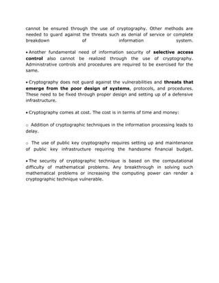 cannot be ensured through the use of cryptography. Other methods are
needed to guard against the threats such as denial of service or complete
breakdown of information system.
• Another fundamental need of information security of selective access
control also cannot be realized through the use of cryptography.
Administrative controls and procedures are required to be exercised for the
same.
• Cryptography does not guard against the vulnerabilities and threats that
emerge from the poor design of systems, protocols, and procedures.
These need to be fixed through proper design and setting up of a defensive
infrastructure.
• Cryptography comes at cost. The cost is in terms of time and money:
o Addition of cryptographic techniques in the information processing leads to
delay.
o The use of public key cryptography requires setting up and maintenance
of public key infrastructure requiring the handsome financial budget.
• The security of cryptographic technique is based on the computational
difficulty of mathematical problems. Any breakthrough in solving such
mathematical problems or increasing the computing power can render a
cryptographic technique vulnerable.
 