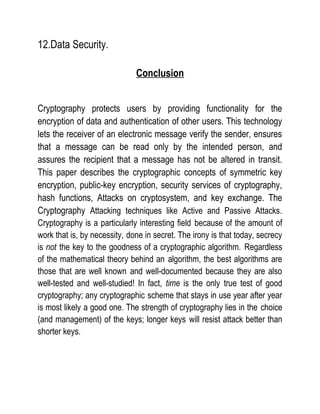 12.Data Security.
Conclusion
Cryptography protects users by providing functionality for the
encryption of data and authentication of other users. This technology
lets the receiver of an electronic message verify the sender, ensures
that a message can be read only by the intended person, and
assures the recipient that a message has not be altered in transit.
This paper describes the cryptographic concepts of symmetric key
encryption, public-key encryption, security services of cryptography,
hash functions, Attacks on cryptosystem, and key exchange. The
Cryptography Attacking techniques like Active and Passive Attacks.
Cryptography is a particularly interesting field because of the amount of
work that is, by necessity, done in secret. The irony is that today, secrecy
is not the key to the goodness of a cryptographic algorithm. Regardless
of the mathematical theory behind an algorithm, the best algorithms are
those that are well known and well-documented because they are also
well-tested and well-studied! In fact, time is the only true test of good
cryptography; any cryptographic scheme that stays in use year after year
is most likely a good one. The strength of cryptography lies in the choice
(and management) of the keys; longer keys will resist attack better than
shorter keys.
 
