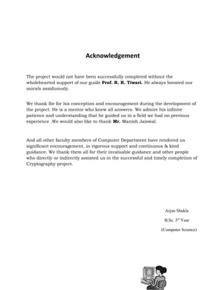 Acknowledgement
The project would not have been successfully completed without the
wholehearted support of our guide Prof. R. R. Tiwari. He always boosted our
morals assiduously.
We thank Sir for his conception and encouragement during the development of
the project. He is a mentor who knew all answers. We admire his infinite
patience and understanding that he guided us in a field we had no previous
experience .We would also like to thank Mr. Manish Jaiswal.
And all other faculty members of Computer Department have rendered us
significant encouragement, in vigorous support and continuous & kind
guidance. We thank them all for their invaluable guidance and other people
who directly or indirectly assisted us in the successful and timely completion of
Cryptography project.
Arjun Shukla
B.Sc. 3rd
Year
(Computer Science)
 