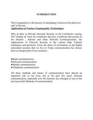 INTRODUCTION
The Cryptanalysis is the process of attempting to discover the plain text
and/ or the key.
Applications of Various Cryptographic Technologies.
Why & How to Provide Network Security in the Certificates issuing,
The Validity & Trust for Certificate Services, Certificate Revocation in
the Internet , Intranet and other Network Communications, the
Applications of Network Security to the various Data Transfer
techniques and protocols .From the dawn of civilization, to the highly
networked societies that we live in Today communication has always
been an integral part of our existence.
●Radio communication
●Network communication
●Mobile communication
●Telephonic communication

All these methods and means of communication have played an
important role in our lives, but in the past few years, network
communication, especially over the Internet, has emerged as one of the
most powerful Methods of communication.
 