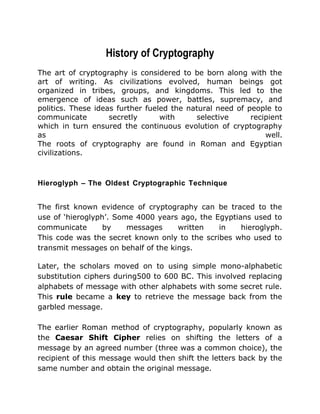 History of Cryptography
The art of cryptography is considered to be born along with the
art of writing. As civilizations evolved, human beings got
organized in tribes, groups, and kingdoms. This led to the
emergence of ideas such as power, battles, supremacy, and
politics. These ideas further fueled the natural need of people to
communicate secretly with selective recipient
which in turn ensured the continuous evolution of cryptography
as well.
The roots of cryptography are found in Roman and Egyptian
civilizations.
Hieroglyph – The Oldest Cryptographic Technique
The first known evidence of cryptography can be traced to the
use of ‘hieroglyph’. Some 4000 years ago, the Egyptians used to
communicate by messages written in hieroglyph.
This code was the secret known only to the scribes who used to
transmit messages on behalf of the kings.
Later, the scholars moved on to using simple mono-alphabetic
substitution ciphers during500 to 600 BC. This involved replacing
alphabets of message with other alphabets with some secret rule.
This rule became a key to retrieve the message back from the
garbled message.
The earlier Roman method of cryptography, popularly known as
the Caesar Shift Cipher relies on shifting the letters of a
message by an agreed number (three was a common choice), the
recipient of this message would then shift the letters back by the
same number and obtain the original message.
 