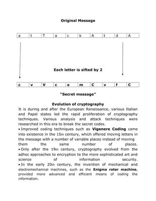 Original Message
a t T a c k A t d A
Each letter is sifted by 2
c v V c e m C v f C
“Secret message”
Evolution of cryptography
It is during and after the European Renaissance, various Italian
and Papal states led the rapid proliferation of cryptography
techniques. Various analysis and attack techniques were
researched in this era to break the secret codes.
• Improved coding techniques such as Vigenere Coding came
into existence in the 15th century, which offered moving letters in
the message with a number of variable places instead of moving
them the same number of places.
• Only after the 19th century, cryptography evolved from the
adhoc approaches to encryption to the more sophisticated art and
science of information security.
• In the early 20th century, the invention of mechanical and
electromechanical machines, such as the Enigma rotor machine,
provided more advanced and efficient means of coding the
information.
 