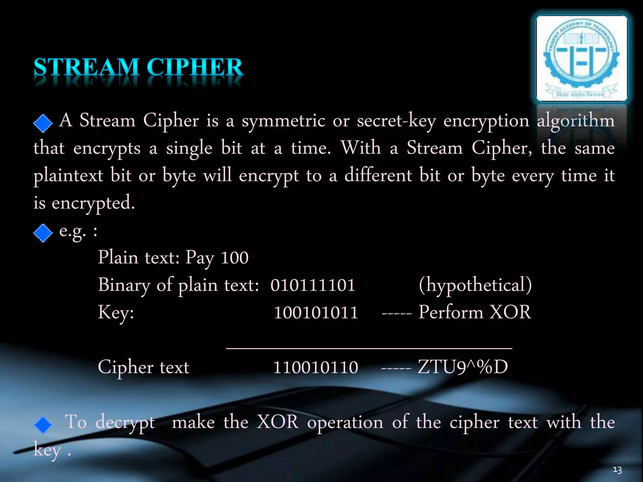 13
A Stream Cipher is a symmetric or secret-key encryption algorithm
that encrypts a single bit at a time. With a Stream Cipher, the same
plaintext bit or byte will encrypt to a different bit or byte every time it
is encrypted.
e.g. :
Plain text: Pay 100
Binary of plain text: 010111101 (hypothetical)
Key: 100101011 ----- Perform XOR
____________________
Cipher text 110010110 ----- ZTU9^%D
To decrypt make the XOR operation of the cipher text with the
key .
 