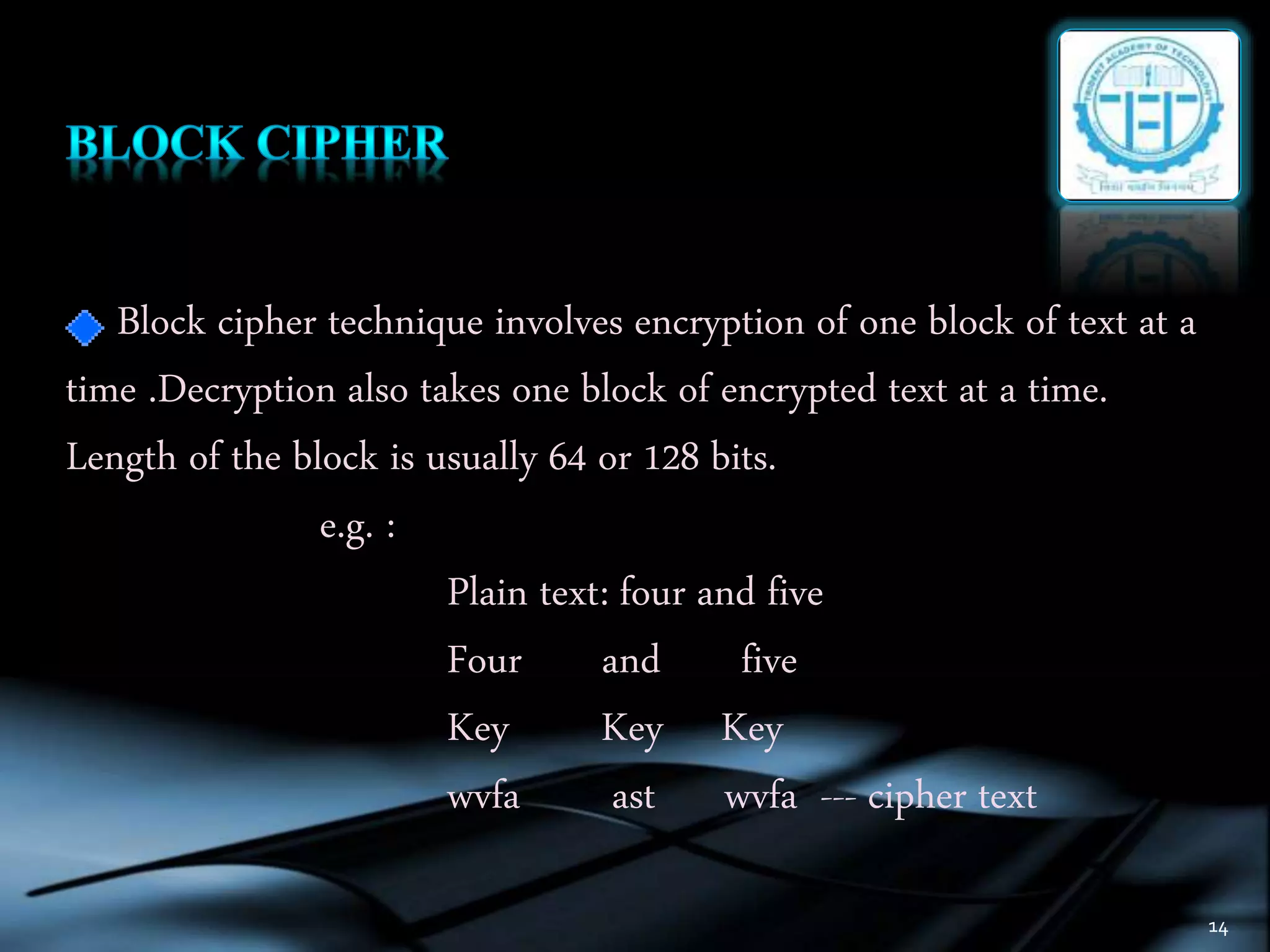 14
Block cipher technique involves encryption of one block of text at a
time .Decryption also takes one block of encrypted text at a time.
Length of the block is usually 64 or 128 bits.
e.g. :
Plain text: four and five
Four and five
Key Key Key
wvfa ast wvfa --- cipher text
 