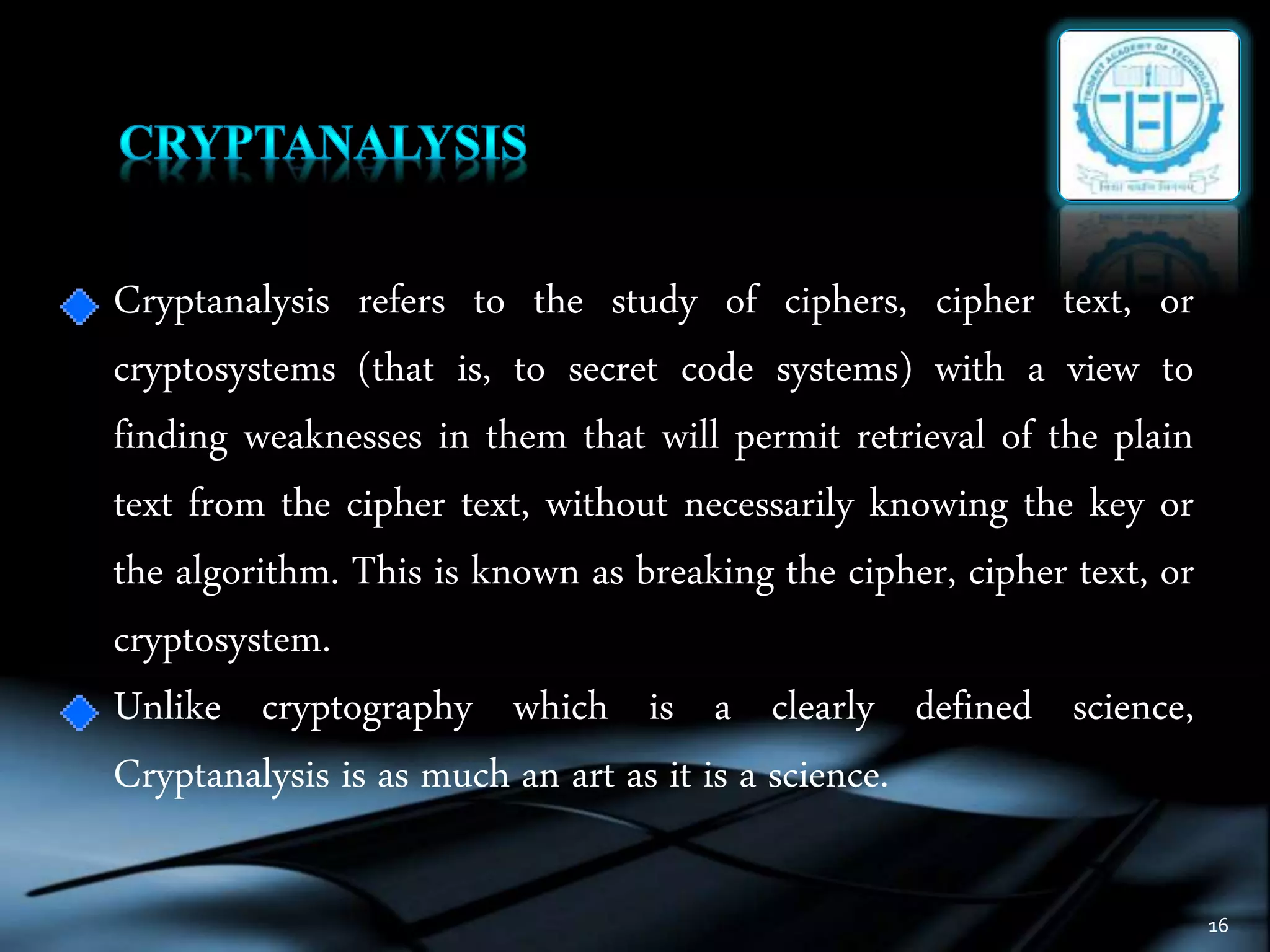 16
Cryptanalysis refers to the study of ciphers, cipher text, or
cryptosystems (that is, to secret code systems) with a view to
finding weaknesses in them that will permit retrieval of the plain
text from the cipher text, without necessarily knowing the key or
the algorithm. This is known as breaking the cipher, cipher text, or
cryptosystem.
Unlike cryptography which is a clearly defined science,
Cryptanalysis is as much an art as it is a science.
 