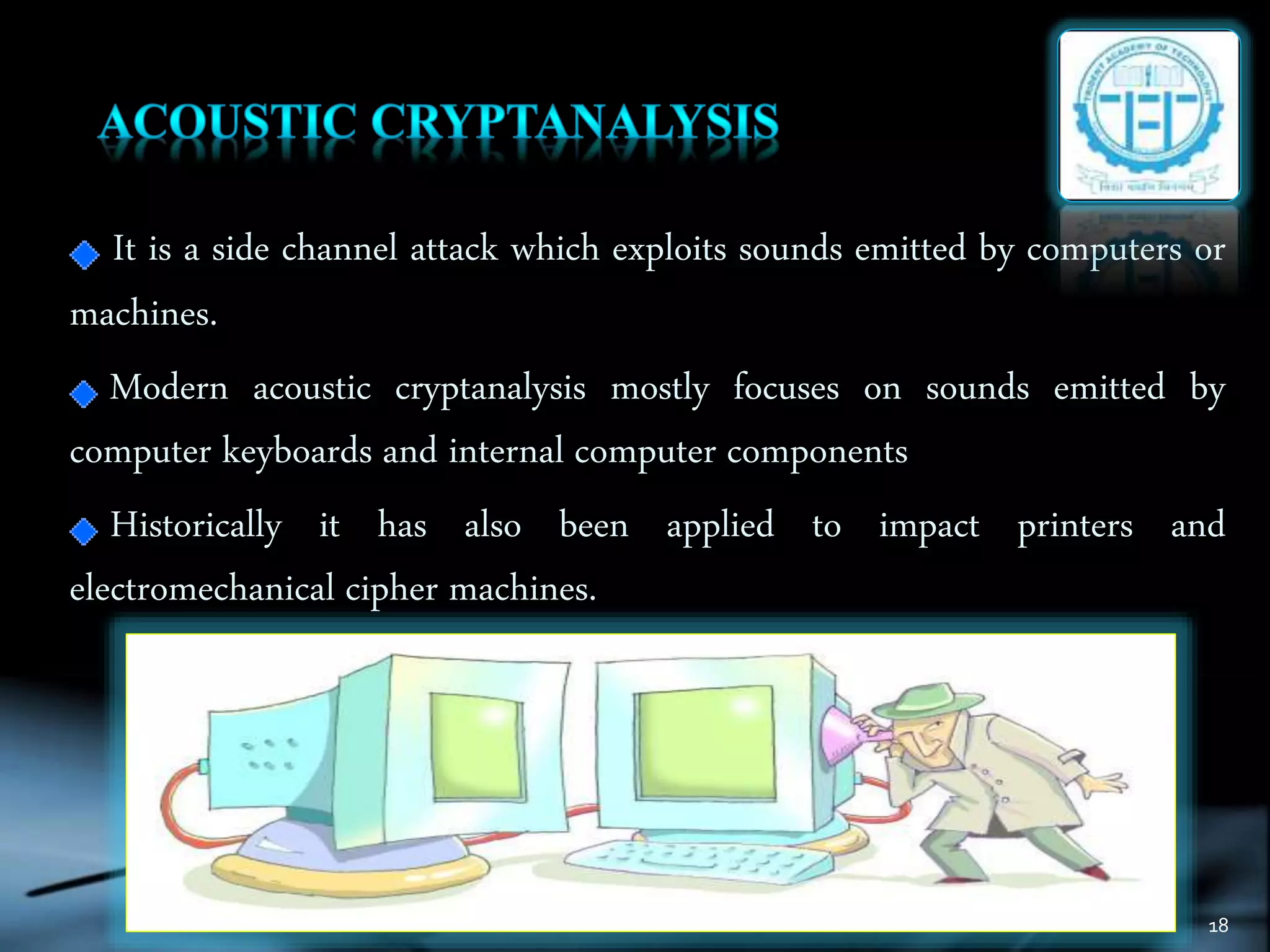 18
It is a side channel attack which exploits sounds emitted by computers or
machines.
Modern acoustic cryptanalysis mostly focuses on sounds emitted by
computer keyboards and internal computer components
Historically it has also been applied to impact printers and
electromechanical cipher machines.
 