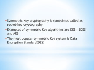 •Symmetric Key cryptography is sometimes called as
secret-key cryptography
•Examples of symmetric Key algorithms are DES, 3DES
and AES
•The most popular symmetric Key system is Data
Encryption Standard(DES)
 