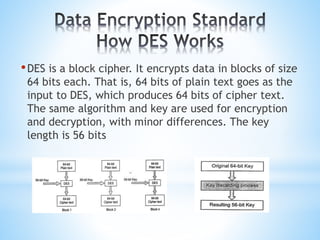 •DES is a block cipher. It encrypts data in blocks of size
64 bits each. That is, 64 bits of plain text goes as the
input to DES, which produces 64 bits of cipher text.
The same algorithm and key are used for encryption
and decryption, with minor differences. The key
length is 56 bits
 