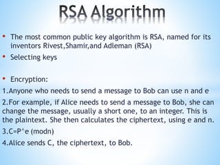 • The most common public key algorithm is RSA, named for its
inventors Rivest,Shamir,and Adleman (RSA)
• Selecting keys
• Encryption:
1.Anyone who needs to send a message to Bob can use n and e
2.For example, if Alice needs to send a message to Bob, she can
change the message, usually a short one, to an integer. This is
the plaintext. She then calculates the ciphertext, using e and n.
3.C=P^e (modn)
4.Alice sends C, the ciphertext, to Bob.
 