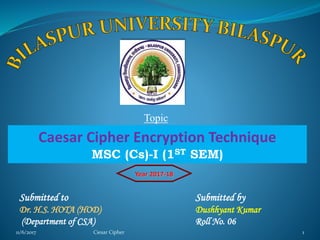 11/6/2017 Ciesar Cipher 111/6/2017 Ciesar Cipher 1
Topic
Caesar Cipher Encryption Technique
MSC (Cs)-I (1ST SEM)
Year 2017-18
Submitted to Submitted by
Dr. H.S. HOTA (HOD) Dushhyant Kumar
(Department of CSA) Roll No. 06
 