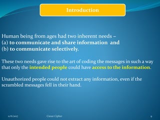 11/6/2017 Ciesar Cipher 9
Introduction
Human being from ages had two inherent needs −
(a) to communicate and share information and
(b) to communicate selectively.
These two needs gave rise to the art of coding the messages in such a way
that only the intended people could have access to the information.
Unauthorized people could not extract any information, even if the
scrambled messages fell in their hand.
 