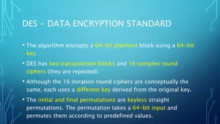 DES - DATA ENCRYPTION STANDARD
• The algorithm encrypts a 64-bit plaintext block using a 64-bit
key.
• DES has two transposition blocks and 16 complex round
ciphers (they are repeated).
• Although the 16 iteration round ciphers are conceptually the
same, each uses a different key derived from the original key.
• The initial and final permutations are keyless straight
permutations. The permutation takes a 64-bit input and
permutes them according to predefined values.
 