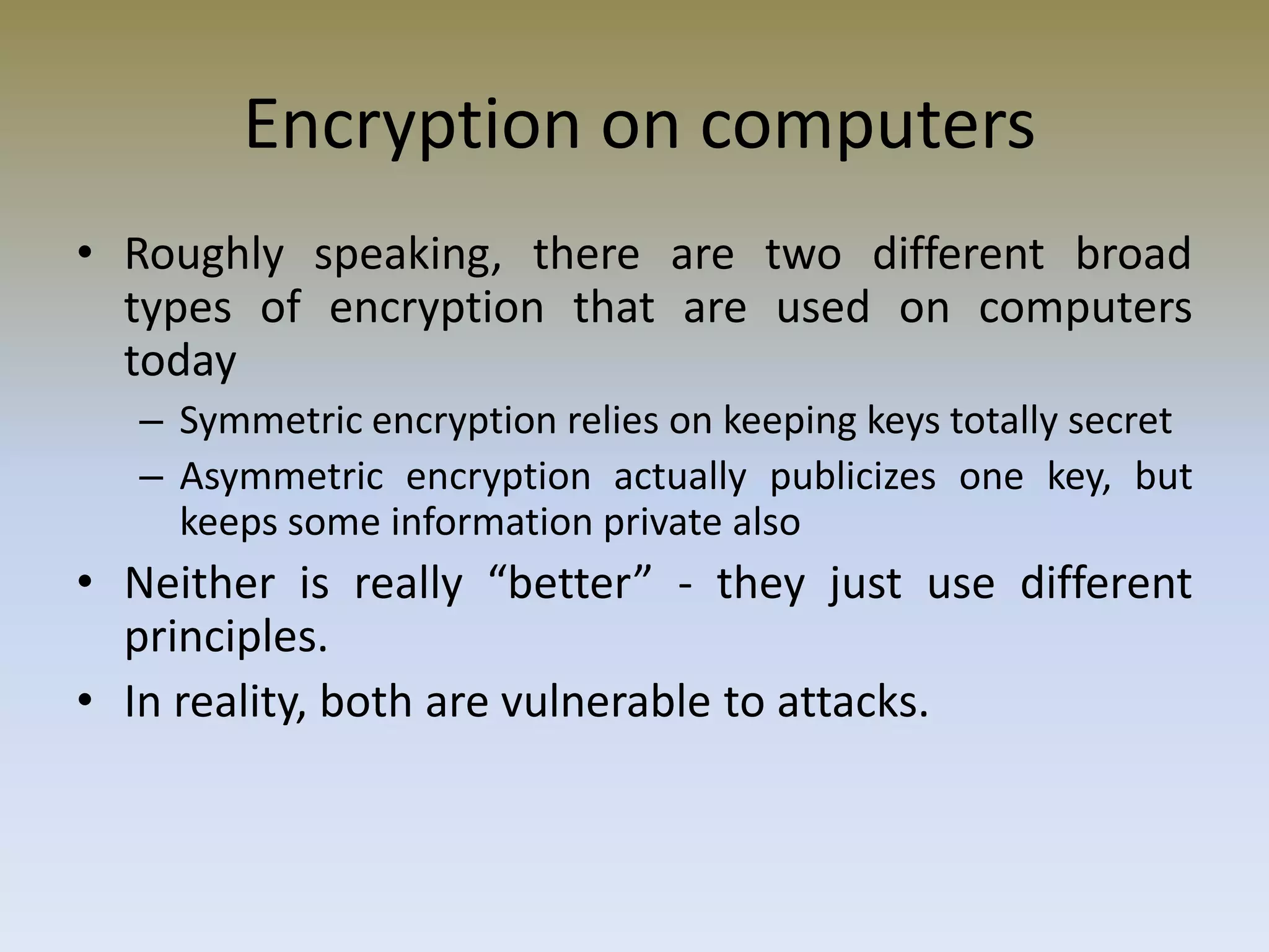 Encryption on computers
• Roughly speaking, there are two different broad
types of encryption that are used on computers
today
– Symmetric encryption relies on keeping keys totally secret
– Asymmetric encryption actually publicizes one key, but
keeps some information private also
• Neither is really “better” - they just use different
principles.
• In reality, both are vulnerable to attacks.
 