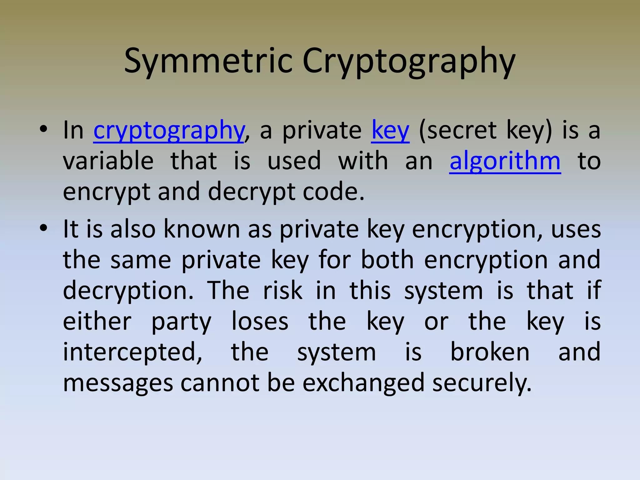 Symmetric Cryptography
• In cryptography, a private key (secret key) is a
variable that is used with an algorithm to
encrypt and decrypt code.
• It is also known as private key encryption, uses
the same private key for both encryption and
decryption. The risk in this system is that if
either party loses the key or the key is
intercepted, the system is broken and
messages cannot be exchanged securely.
 