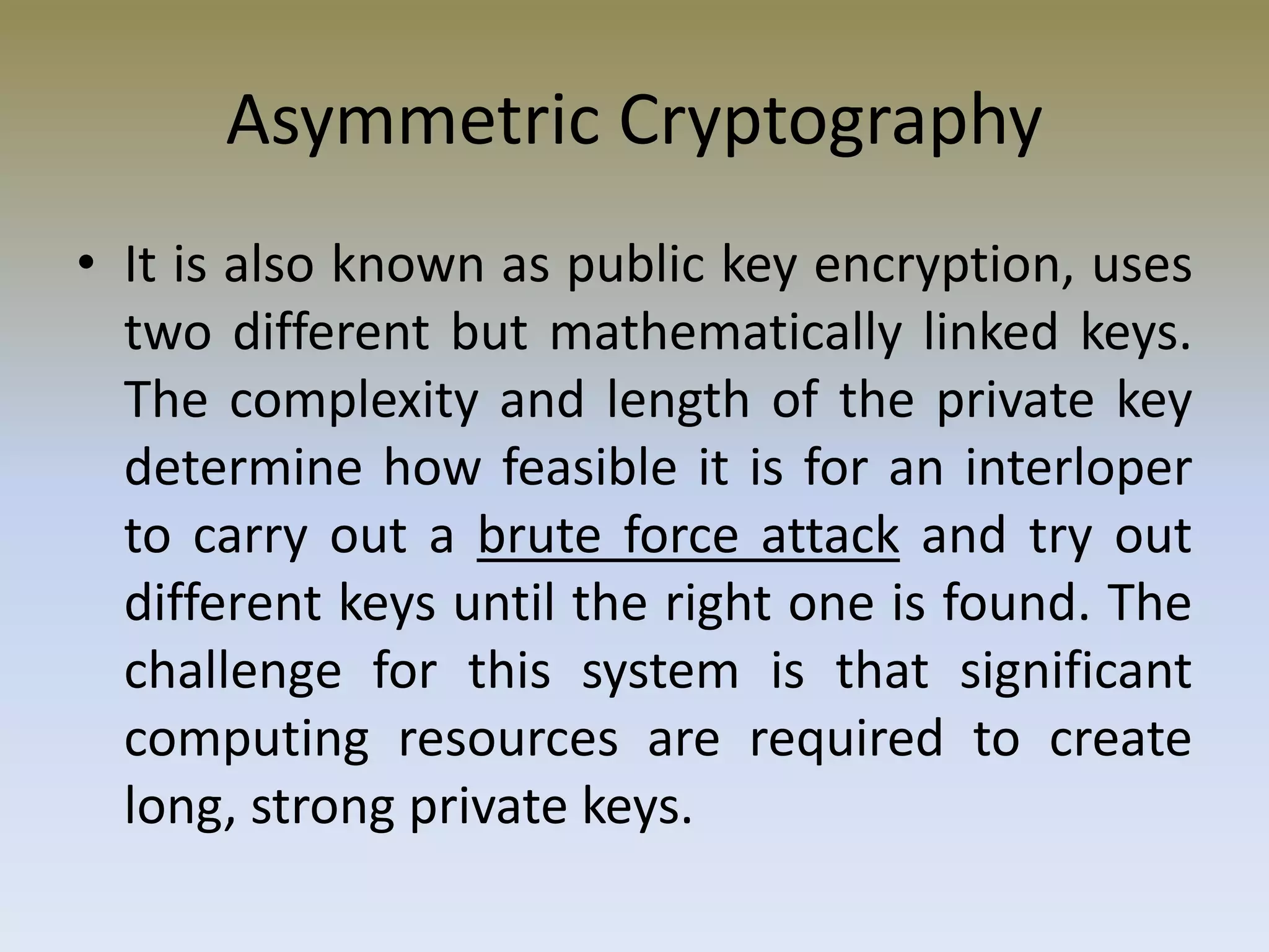 Asymmetric Cryptography
• It is also known as public key encryption, uses
two different but mathematically linked keys.
The complexity and length of the private key
determine how feasible it is for an interloper
to carry out a brute force attack and try out
different keys until the right one is found. The
challenge for this system is that significant
computing resources are required to create
long, strong private keys.
 