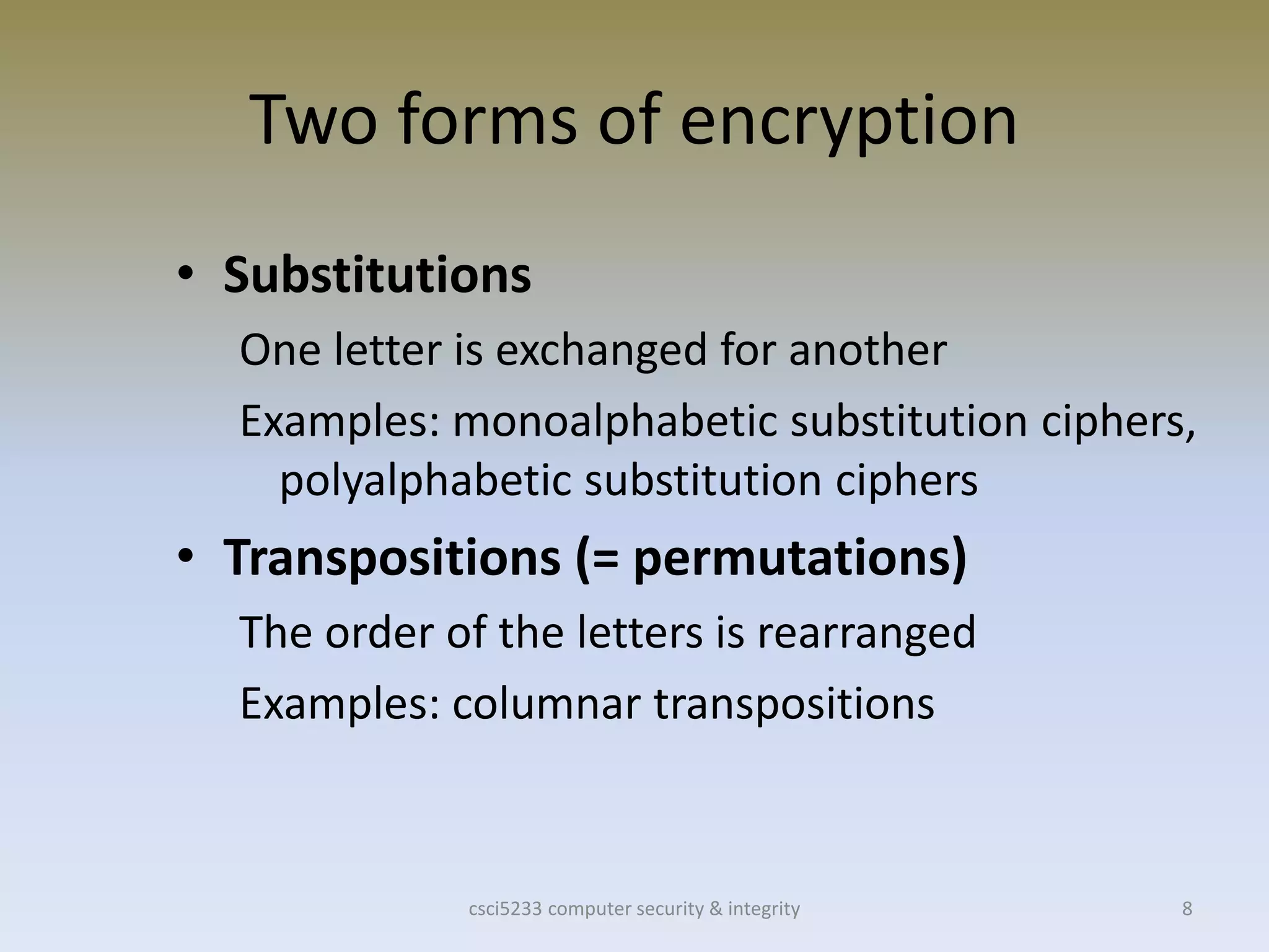 csci5233 computer security & integrity 8
Two forms of encryption
• Substitutions
One letter is exchanged for another
Examples: monoalphabetic substitution ciphers,
polyalphabetic substitution ciphers
• Transpositions (= permutations)
The order of the letters is rearranged
Examples: columnar transpositions
 