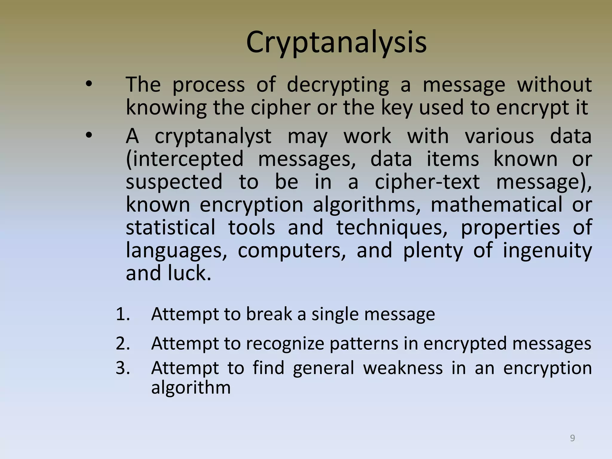 9
Cryptanalysis
• The process of decrypting a message without
knowing the cipher or the key used to encrypt it
• A cryptanalyst may work with various data
(intercepted messages, data items known or
suspected to be in a cipher-text message),
known encryption algorithms, mathematical or
statistical tools and techniques, properties of
languages, computers, and plenty of ingenuity
and luck.
1. Attempt to break a single message
2. Attempt to recognize patterns in encrypted messages
3. Attempt to find general weakness in an encryption
algorithm
 