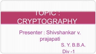 Presenter : Shivshankar v.
prajapati
S. Y. B.B.A.
Div -1
TOPIC :
CRYPTOGRAPHY
 