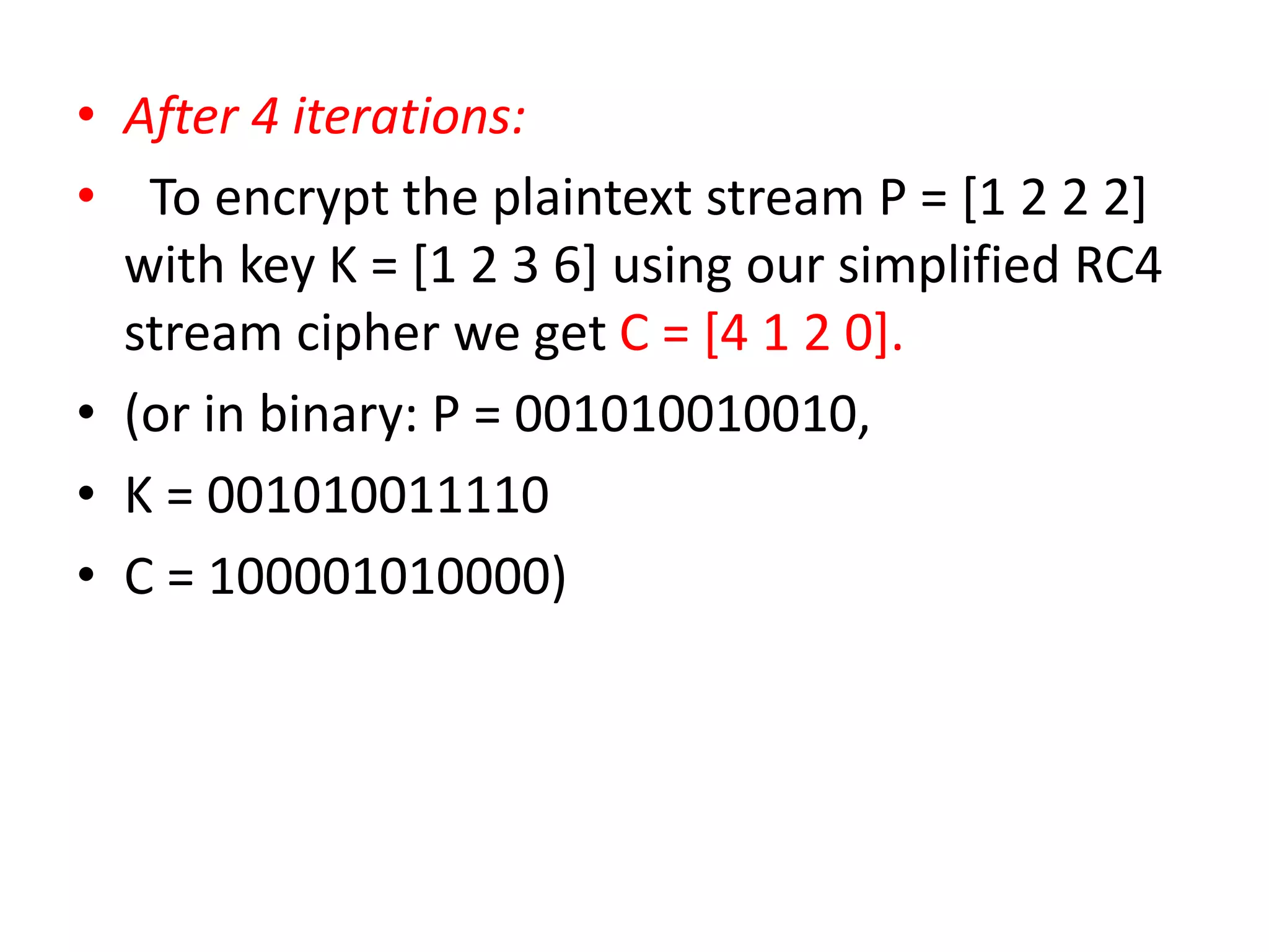 • After 4 iterations:
• To encrypt the plaintext stream P = [1 2 2 2]
with key K = [1 2 3 6] using our simplified RC4
stream cipher we get C = [4 1 2 0].
• (or in binary: P = 001010010010,
• K = 001010011110
• C = 100001010000)
 