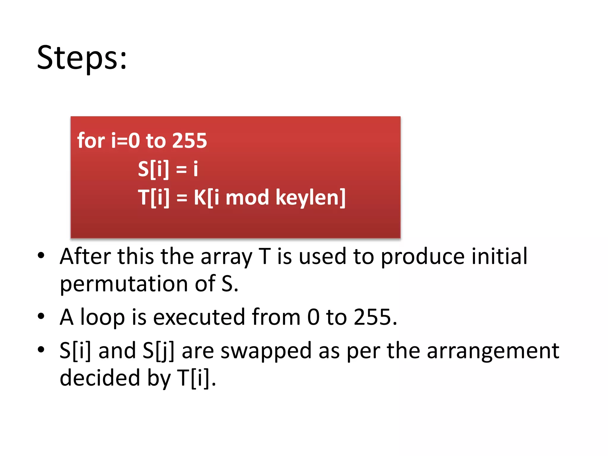 Steps:
• After this the array T is used to produce initial
permutation of S.
• A loop is executed from 0 to 255.
• S[i] and S[j] are swapped as per the arrangement
decided by T[i].
for i=0 to 255
S[i] = i
T[i] = K[i mod keylen]
 