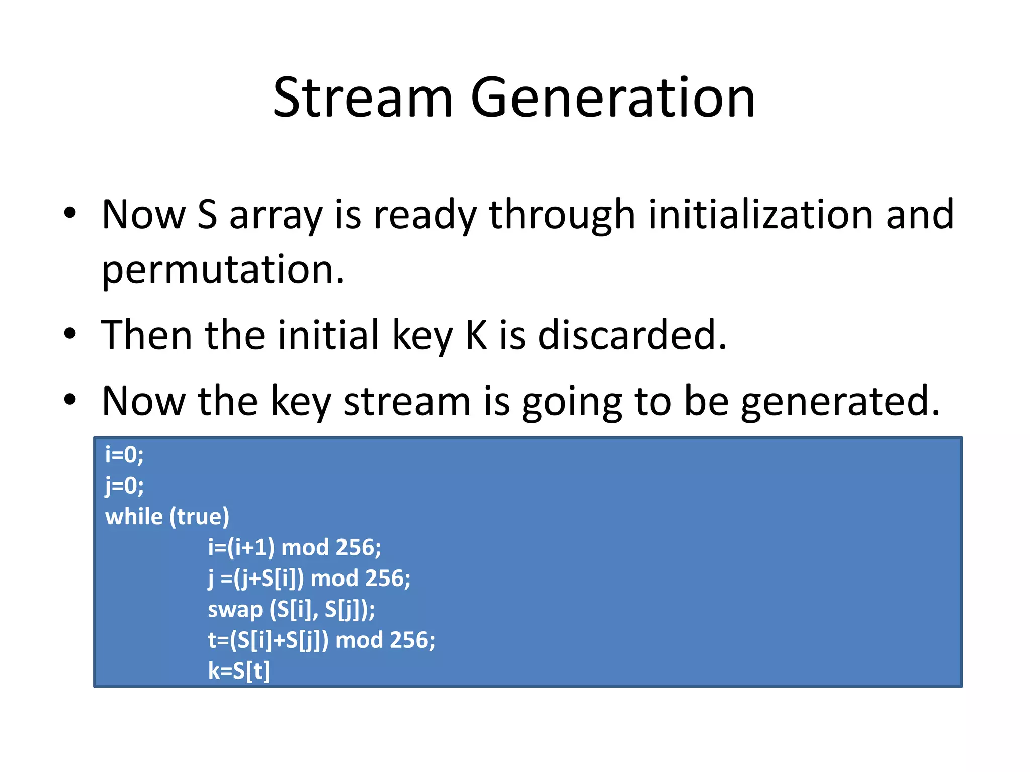Stream Generation
• Now S array is ready through initialization and
permutation.
• Then the initial key K is discarded.
• Now the key stream is going to be generated.
i=0;
j=0;
while (true)
i=(i+1) mod 256;
j =(j+S[i]) mod 256;
swap (S[i], S[j]);
t=(S[i]+S[j]) mod 256;
k=S[t]
 