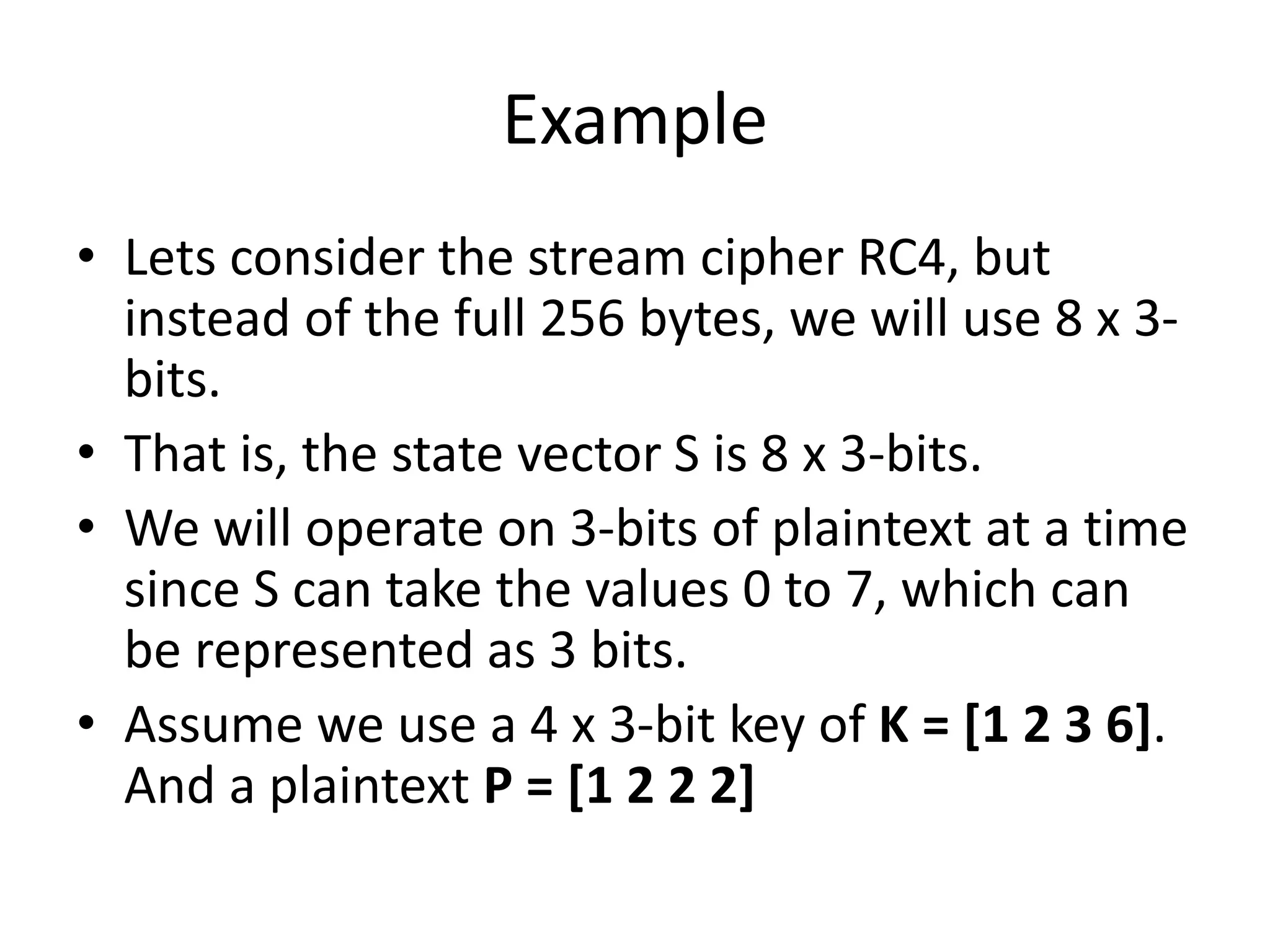Example
• Lets consider the stream cipher RC4, but
instead of the full 256 bytes, we will use 8 x 3-
bits.
• That is, the state vector S is 8 x 3-bits.
• We will operate on 3-bits of plaintext at a time
since S can take the values 0 to 7, which can
be represented as 3 bits.
• Assume we use a 4 x 3-bit key of K = [1 2 3 6].
And a plaintext P = [1 2 2 2]
 