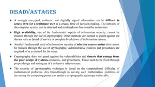 DISADVANTAGES
 A strongly encrypted, authentic, and digitally signed information can be difficult to
access even for a legitimate user at a crucial time of decision-making. The network or
the computer system can be attacked and rendered non-functional by an intruder.
 High availability, one of the fundamental aspects of information security, cannot be
ensured through the use of cryptography. Other methods are needed to guard against the
threats such as denial of service or complete breakdown of information system.
 Another fundamental need of information security of selective access control also cannot
be realized through the use of cryptography. Administrative controls and procedures are
required to be exercised for the same.
 Cryptography does not guard against the vulnerabilities and threats that emerge from
the poor design of systems, protocols, and procedures. These need to be fixed through
proper design and setting up of a defensive infrastructure.
 The security of cryptographic technique is based on the computational difficulty of
mathematical problems. Any breakthrough in solving such mathematical problems or
increasing the computing power can render a cryptographic technique vulnerable.
 