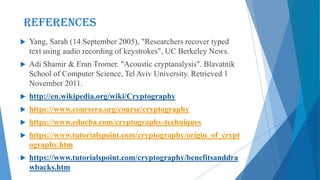  Yang, Sarah (14 September 2005), "Researchers recover typed
text using audio recording of keystrokes", UC Berkeley News.
 Adi Shamir & Eran Tromer. "Acoustic cryptanalysis". Blavatnik
School of Computer Science, Tel Aviv University. Retrieved 1
November 2011.
 http://en.wikipedia.org/wiki/Cryptography
 https://www.coursera.org/course/cryptography
 https://www.educba.com/cryptography-techniques
 https://www.tutorialspoint.com/cryptography/origin_of_crypt
ography.htm
 https://www.tutorialspoint.com/cryptography/benefitsanddra
wbacks.htm
References
 