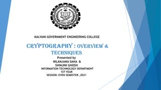 KALYANI GOVERNMENT ENGINEERING COLLEGE
CRYPTOGRAPHY : OVERVIEW &
TECHNIQUES
Presented by
NILANJANA SAHA &
SHINJINI GHOSH
INFORMATION TECHNOLOGY DEPARTMENT
1ST YEAR
SESSION: EVEN SEMESTER ,2021
 