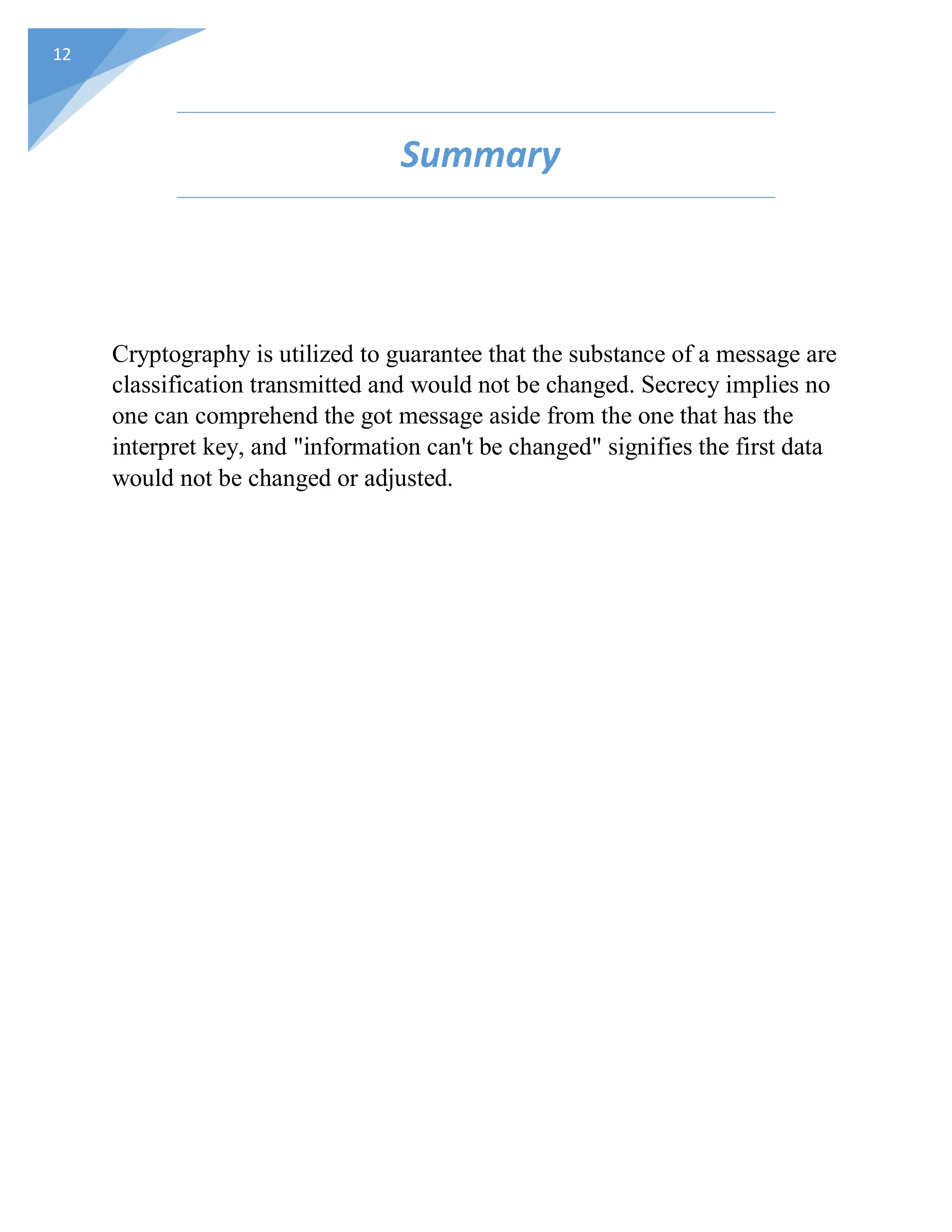 12
Summary
Cryptography is utilized to guarantee that the substance of a message are
classification transmitted and would not be changed. Secrecy implies no
one can comprehend the got message aside from the one that has the
interpret key, and "information can't be changed" signifies the first data
would not be changed or adjusted.
 