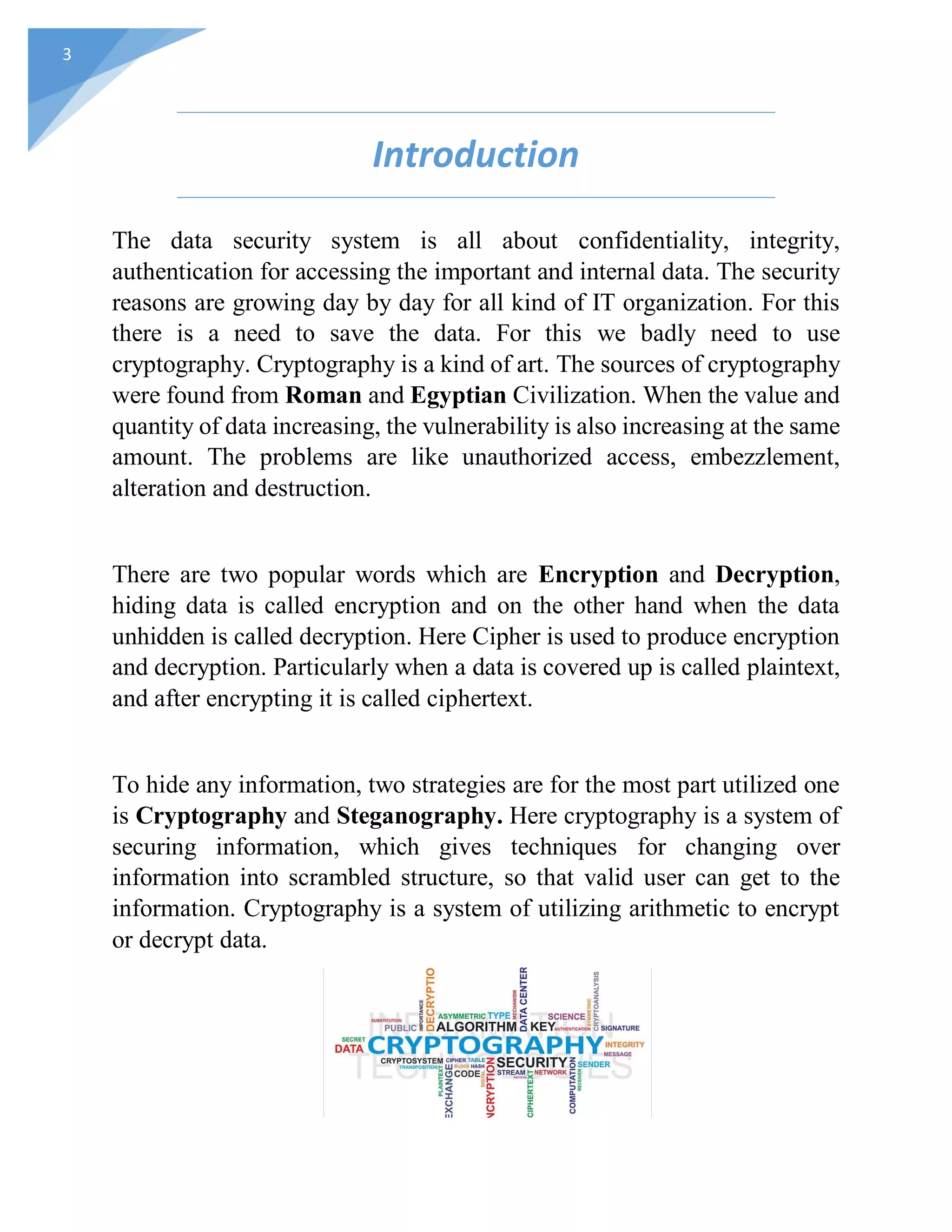 3
Introduction
The data security system is all about confidentiality, integrity,
authentication for accessing the important and internal data. The security
reasons are growing day by day for all kind of IT organization. For this
there is a need to save the data. For this we badly need to use
cryptography. Cryptography is a kind of art. The sources of cryptography
were found from Roman and Egyptian Civilization. When the value and
quantity of data increasing, the vulnerability is also increasing at the same
amount. The problems are like unauthorized access, embezzlement,
alteration and destruction.
There are two popular words which are Encryption and Decryption,
hiding data is called encryption and on the other hand when the data
unhidden is called decryption. Here Cipher is used to produce encryption
and decryption. Particularly when a data is covered up is called plaintext,
and after encrypting it is called ciphertext.
To hide any information, two strategies are for the most part utilized one
is Cryptography and Steganography. Here cryptography is a system of
securing information, which gives techniques for changing over
information into scrambled structure, so that valid user can get to the
information. Cryptography is a system of utilizing arithmetic to encrypt
or decrypt data.
 