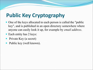Public Key Cryptography
 One of the keys allocated to each person is called the "public
key", and is published in an open...