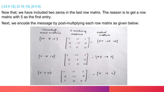[ 23 5 12], [3 15 13], [5 0 0]
Now that, we have included two zeros in the last row matrix. The reason is to get a row
matrix with 5 as the first entry.
Next, we encode the message by post-multiplying each row matrix as given below:
 