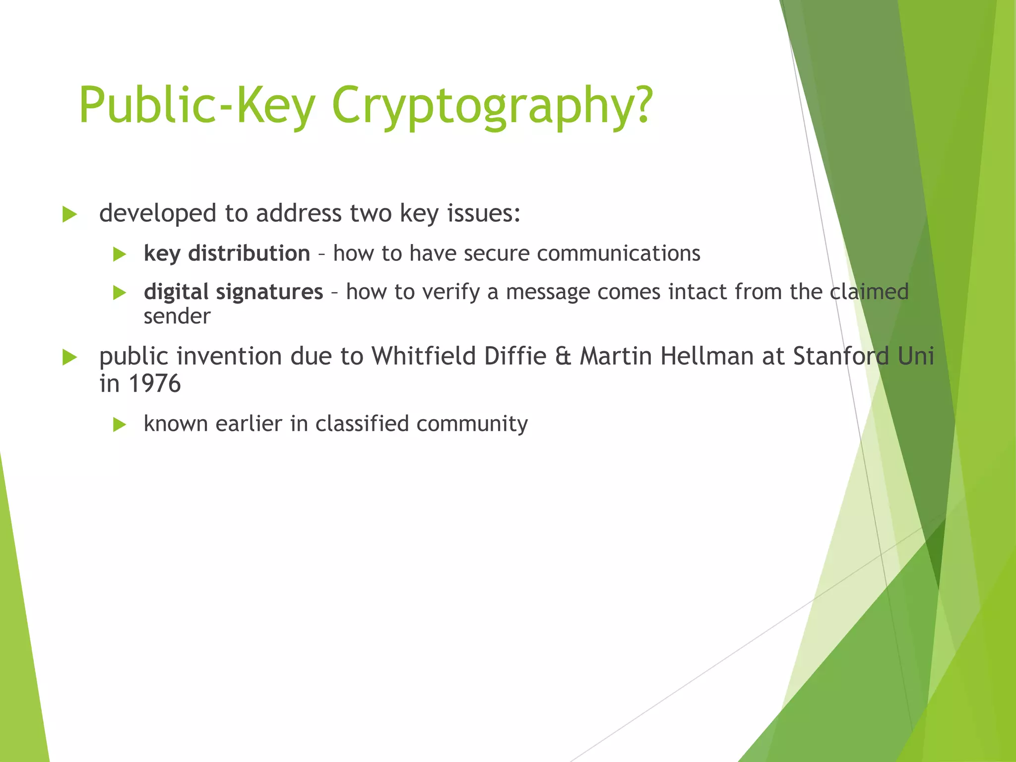 Public-Key Cryptography?
 developed to address two key issues:
 key distribution – how to have secure communications
 digital signatures – how to verify a message comes intact from the claimed
sender
 public invention due to Whitfield Diffie & Martin Hellman at Stanford Uni
in 1976
 known earlier in classified community
 